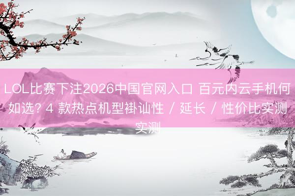 LOL比赛下注2026中国官网入口 百元内云手机何如选? 4 款热点机型褂讪性 / 延长 / 性价比实测