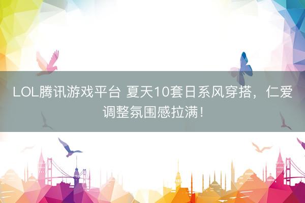 LOL腾讯游戏平台 夏天10套日系风穿搭，仁爱调整氛围感拉满！