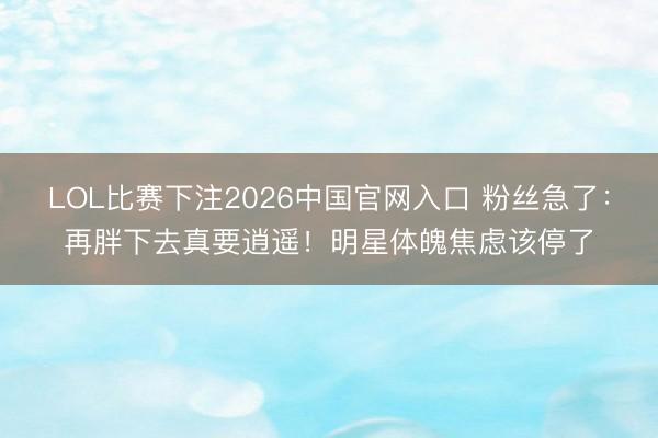 LOL比赛下注2026中国官网入口 粉丝急了：再胖下去真要逍