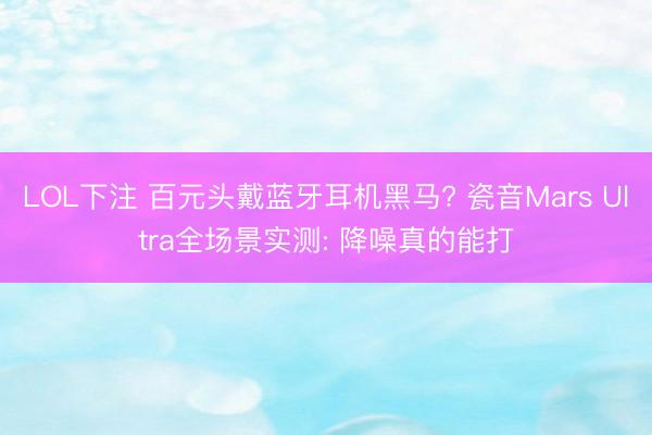 LOL下注 百元头戴蓝牙耳机黑马? 瓷音Mars Ultra全场景实测: 降噪真的能打