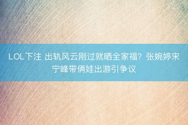 LOL下注 出轨风云刚过就晒全家福？张婉婷宋宁峰带俩娃出游引争议