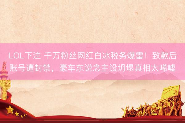 LOL下注 千万粉丝网红白冰税务爆雷！致歉后账号遭封禁，豪车东说念主设坍塌真相太唏嘘