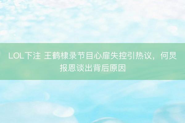 LOL下注 王鹤棣录节目心扉失控引热议，何炅报恩谈出背后原因