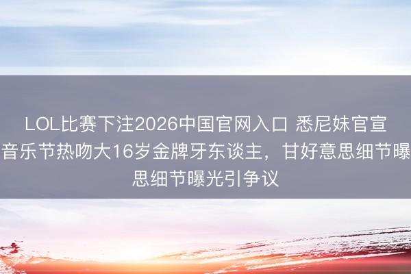 LOL比赛下注2026中国官网入口 悉尼妹官宣新恋情!音乐节热吻大16岁金牌牙东谈主,甘好意思细节曝光引争议
