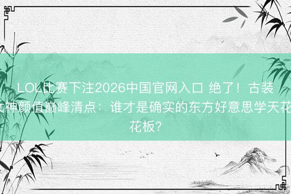 LOL比赛下注2026中国官网入口 绝了！古装剧女神颜值巅峰清点：谁才是确实的东方好意思学天花板？