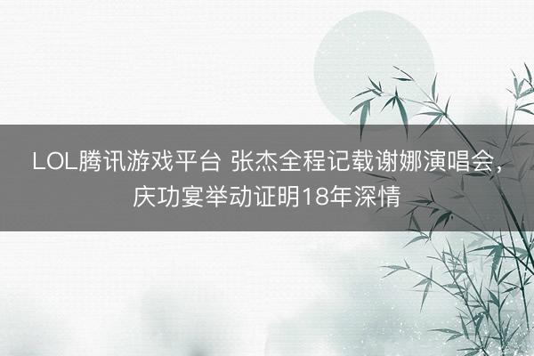 LOL腾讯游戏平台 张杰全程记载谢娜演唱会，庆功宴举动证明18年深情