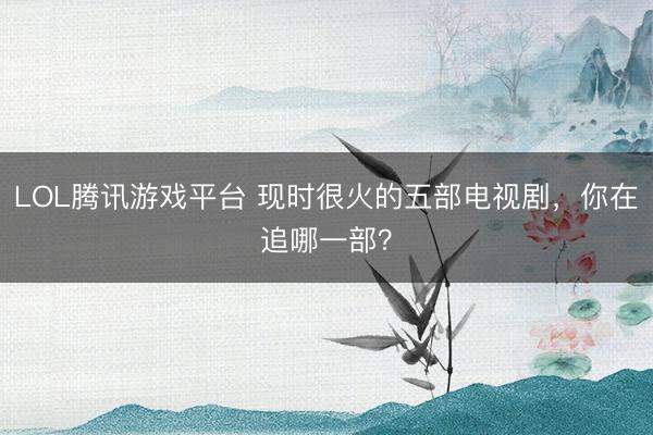 LOL腾讯游戏平台 现时很火的五部电视剧，你在追哪一部？