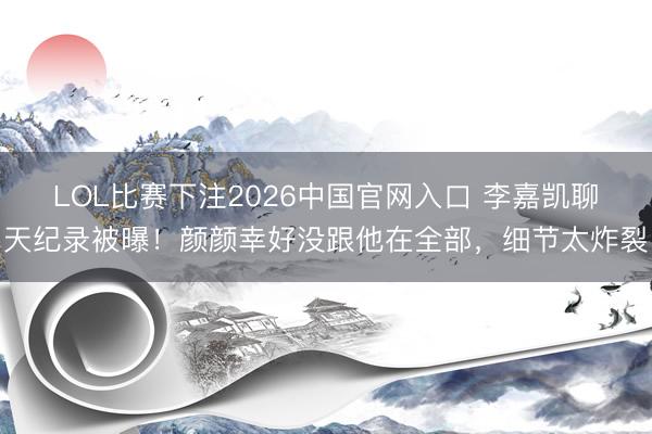 LOL比赛下注2026中国官网入口 李嘉凯聊天纪录被曝!颜颜幸好没跟他在全部,细节太炸裂