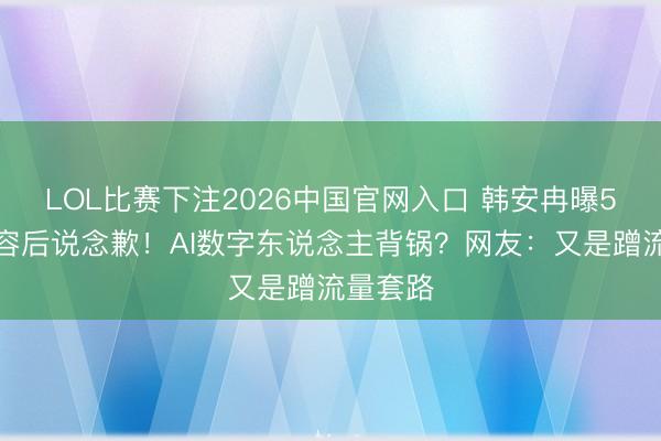 LOL比赛下注2026中国官网入口 韩安冉曝5女星整容后说念歉！AI数字东说念主背锅？网友：又是蹭流量套路