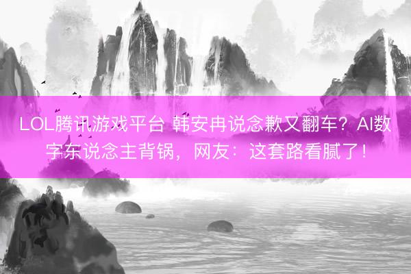 LOL腾讯游戏平台 韩安冉说念歉又翻车？AI数字东说念主背锅，网友：这套路看腻了！