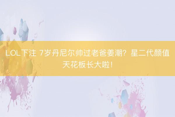 LOL下注 7岁丹尼尔帅过老爸姜潮？星二代颜值天花板长大啦！