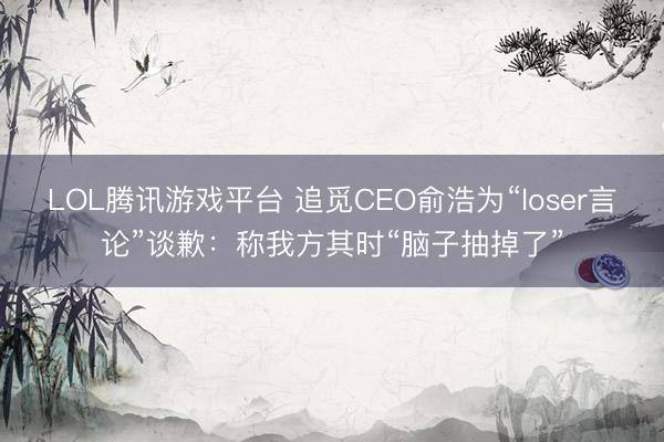 LOL腾讯游戏平台 追觅CEO俞浩为“loser言论”谈歉：称我方其时“脑子抽掉了”