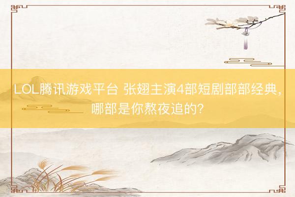 LOL腾讯游戏平台 张翅主演4部短剧部部经典，哪部是你熬夜追的？
