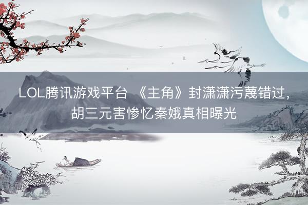 LOL腾讯游戏平台 《主角》封潇潇污蔑错过，胡三元害惨忆秦娥真相曝光