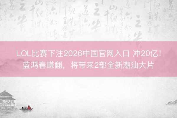 LOL比赛下注2026中国官网入口 冲20亿!蓝鸿春赚翻,将带来2部全新潮汕大片