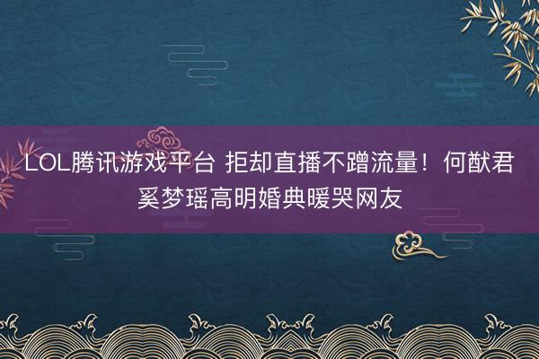LOL腾讯游戏平台 拒却直播不蹭流量！何猷君奚梦瑶高明婚典暖哭网友