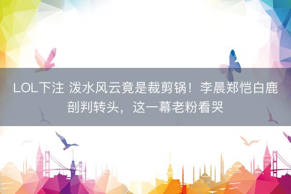 LOL下注 泼水风云竟是裁剪锅！李晨郑恺白鹿剖判转头，这一幕老粉看哭