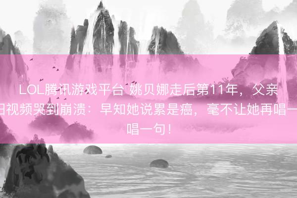 LOL腾讯游戏平台 姚贝娜走后第11年，父亲翻旧视频哭到崩溃：早知她说累是癌，毫不让她再唱一句！