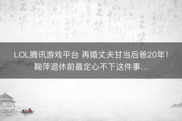 LOL腾讯游戏平台 再婚丈夫甘当后爸20年！鞠萍退休前最定心不下这件事…