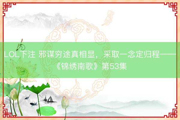 LOL下注 邪谋穷途真相显，采取一念定归程——《锦绣南歌》第53集