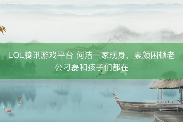 LOL腾讯游戏平台 何洁一家现身，素颜困顿老公刁磊和孩子们都在
