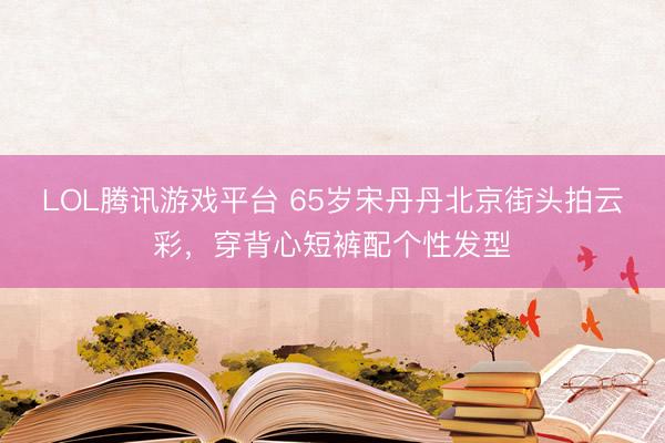 LOL腾讯游戏平台 65岁宋丹丹北京街头拍云彩，穿背心短裤配个性发型