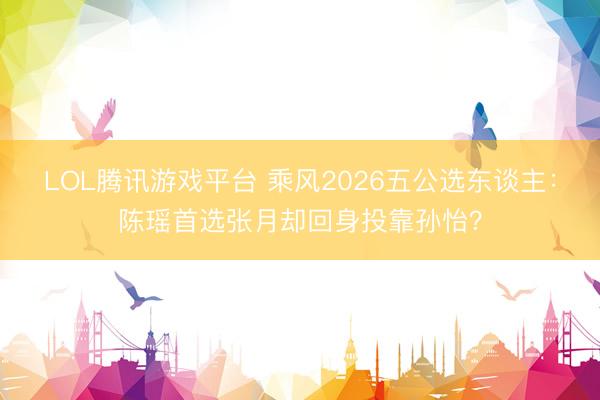 LOL腾讯游戏平台 乘风2026五公选东谈主:陈瑶首选张月却回身投靠孙怡?