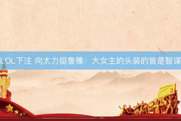 LOL下注 向太力挺鲁豫：大女主的头装的皆是智谋