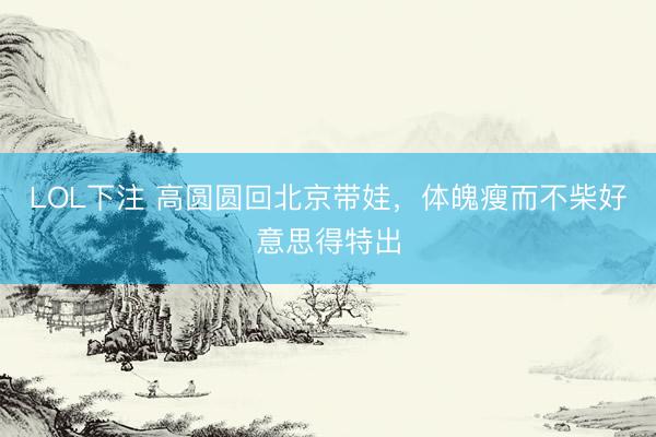 LOL下注 高圆圆回北京带娃，体魄瘦而不柴好意思得特出