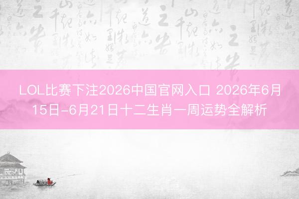 LOL比赛下注2026中国官网入口 2026年6月15日-6月21日十二生肖一周运势全解析