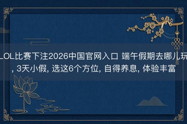 LOL比赛下注2026中国官网入口 端午假期去哪儿玩， 3天小假， 选这6个方位， 自得养息， 体验丰富