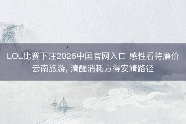 LOL比赛下注2026中国官网入口 感性看待廉价云南旅游， 清醒消耗方得安靖路径