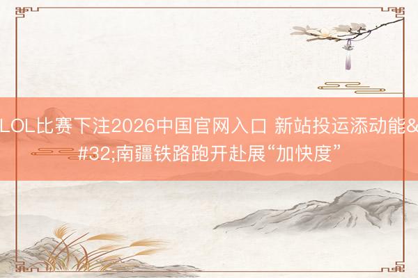 LOL比赛下注2026中国官网入口 新站投运添动能 南疆铁路跑开赴展“加快度”