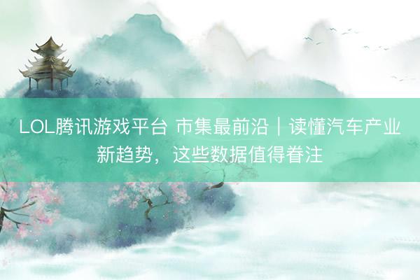 LOL腾讯游戏平台 市集最前沿｜读懂汽车产业新趋势，这些数据值得眷注