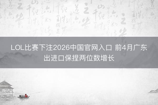 LOL比赛下注2026中国官网入口 前4月广东出进口保捏两位数增长