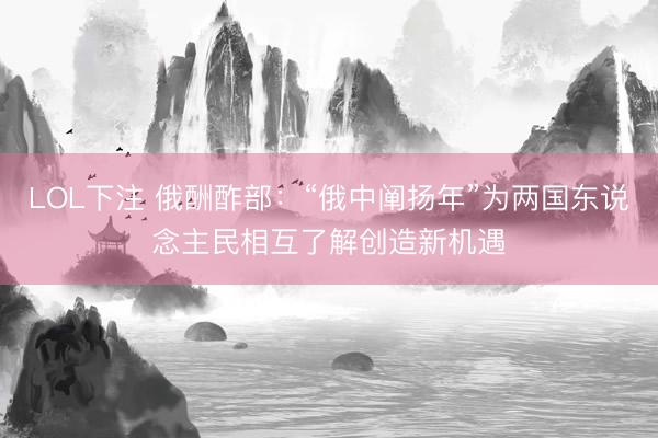 LOL下注 俄酬酢部：“俄中阐扬年”为两国东说念主民相互了解创造新机遇