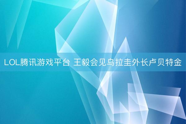 LOL腾讯游戏平台 王毅会见乌拉圭外长卢贝特金