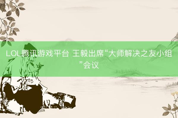 LOL腾讯游戏平台 王毅出席“大师解决之友小组”会议
