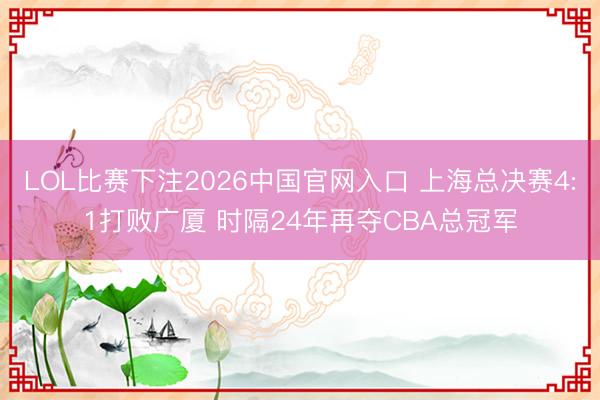 LOL比赛下注2026中国官网入口 上海总决赛4:1打败广厦 时隔24年再夺CBA总冠军