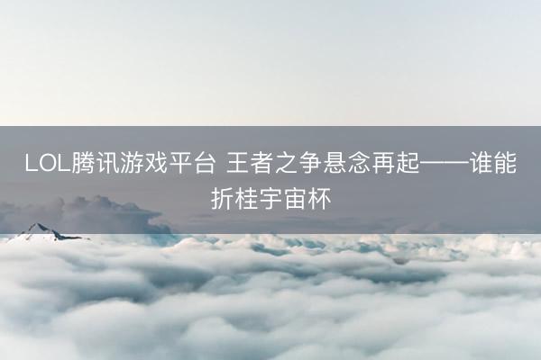 LOL腾讯游戏平台 王者之争悬念再起——谁能折桂宇宙杯