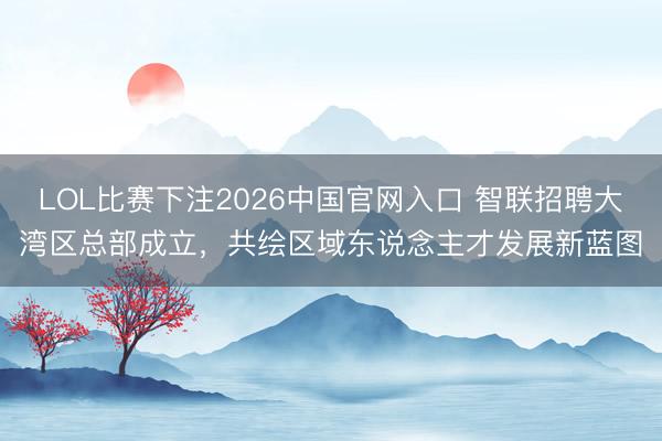 LOL比赛下注2026中国官网入口 智联招聘大湾区总部成立,共绘区域东说念主才发展新蓝图
