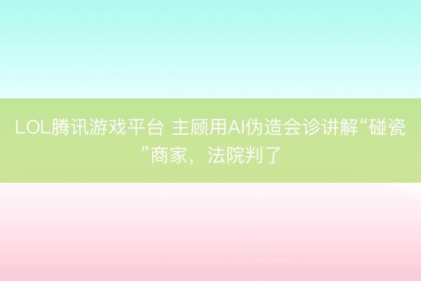 LOL腾讯游戏平台 主顾用AI伪造会诊讲解“碰瓷”商家，法院判了