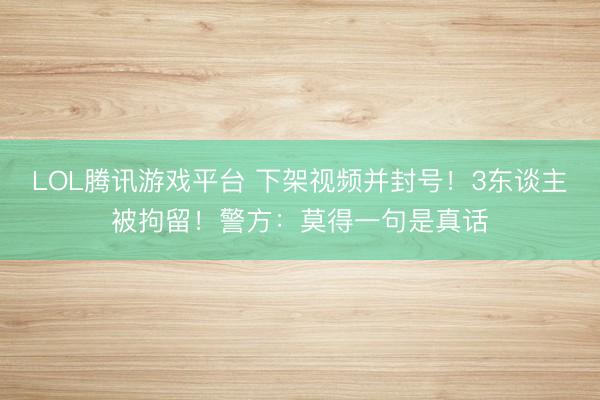 LOL腾讯游戏平台 下架视频并封号！3东谈主被拘留！警方：莫得一句是真话