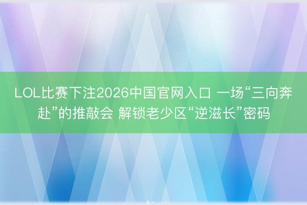 LOL比赛下注2026中国官网入口 一场“三向奔赴”的推敲会 解锁老少区“逆滋长”密码