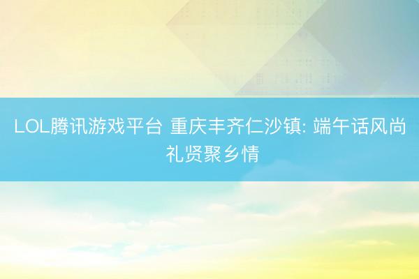LOL腾讯游戏平台 重庆丰齐仁沙镇: 端午话风尚 礼贤聚乡情