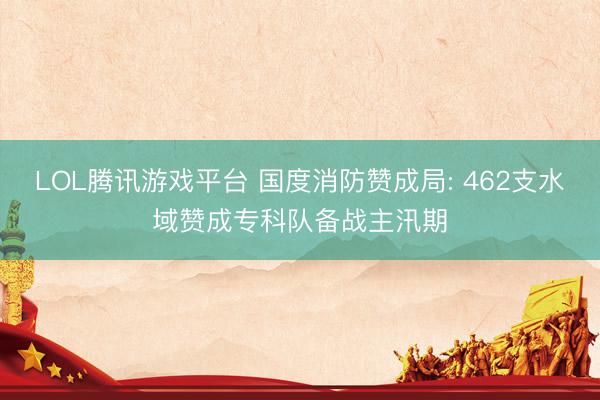 LOL腾讯游戏平台 国度消防赞成局: 462支水域赞成专科队备战主汛期