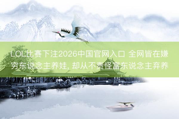LOL比赛下注2026中国官网入口 全网皆在嫌穷东说念主养娃， 却从不责怪富东说念主弃养