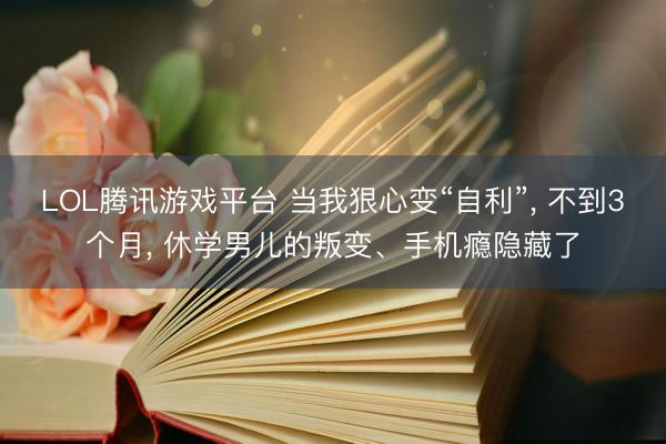 LOL腾讯游戏平台 当我狠心变“自利”, 不到3个月, 休学男儿的叛变、手机瘾隐藏了